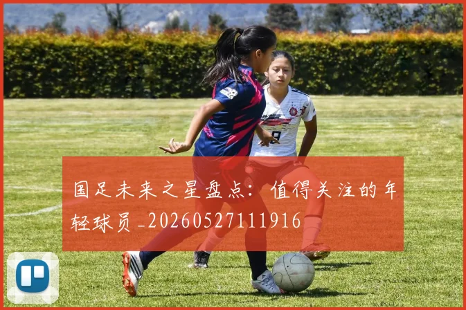 国足未来之星盘点:值得关注的年轻球员_20260527111916