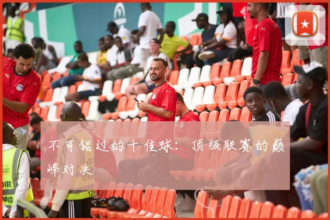 不可错过的十佳球：顶级联赛的巅峰对决