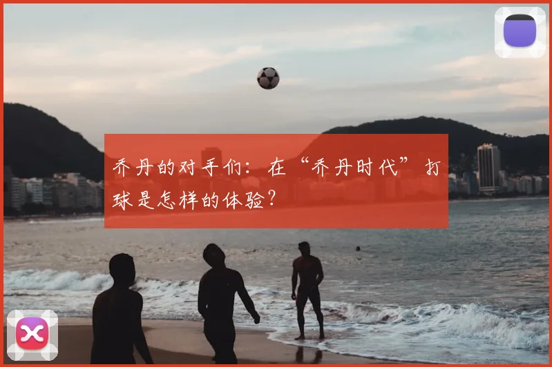 乔丹的对手们:在“乔丹时代”打球是怎样的体验?