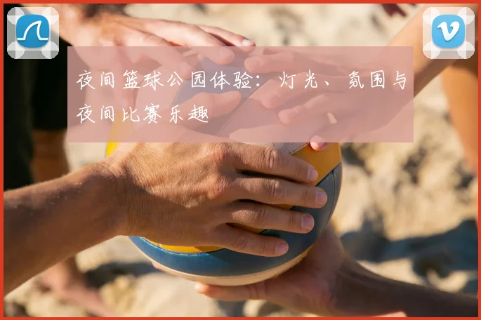 夜间篮球公园体验:灯光、氛围与夜间比赛乐趣