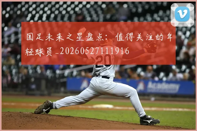 国足未来之星盘点:值得关注的年轻球员_20260527111916
