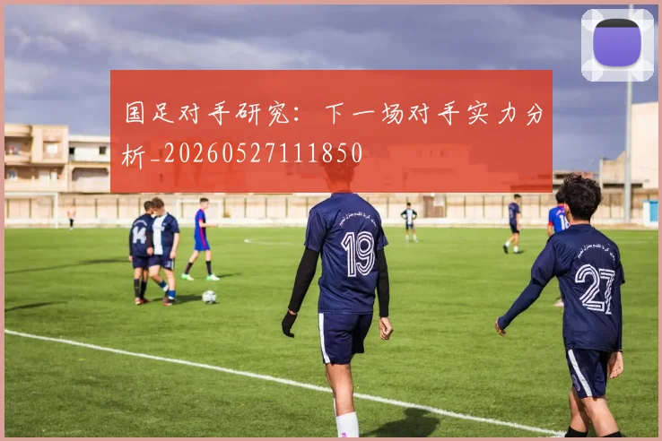 国足对手研究：下一场对手实力分析_20260527111850