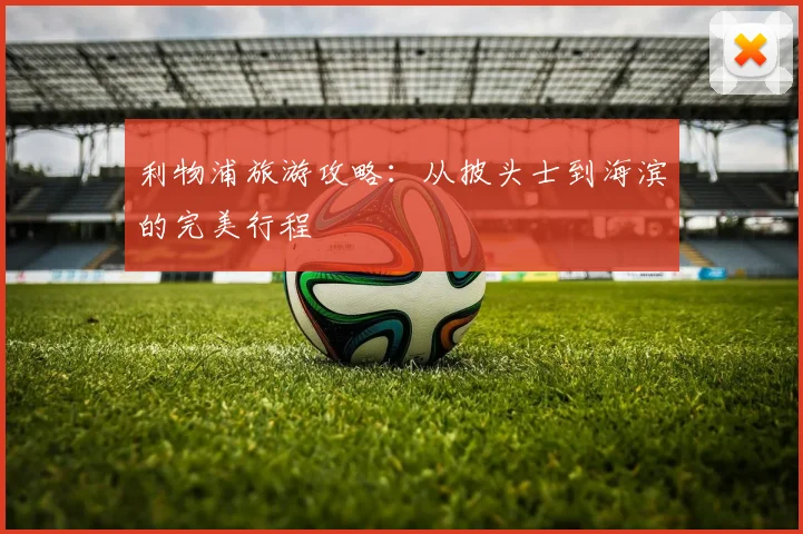 利物浦旅游攻略:从披头士到海滨的完美行程