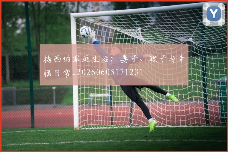 梅西的家庭生活:妻子、孩子与幸福日常_20260605171231