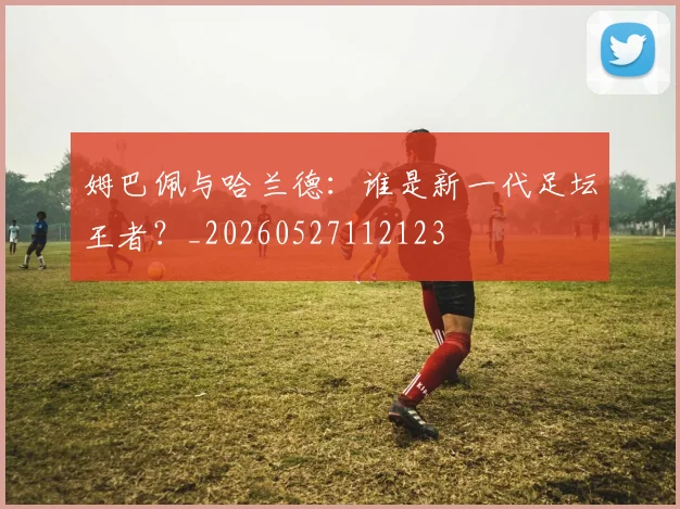 姆巴佩与哈兰德：谁是新一代足坛王者？_20260527112123