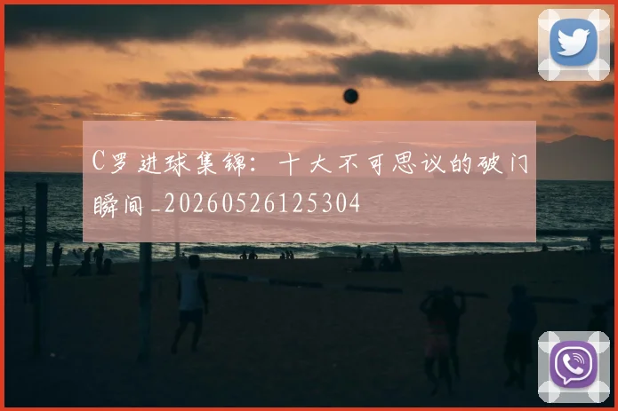 C罗进球集锦:十大不可思议的破门瞬间_20260526125304