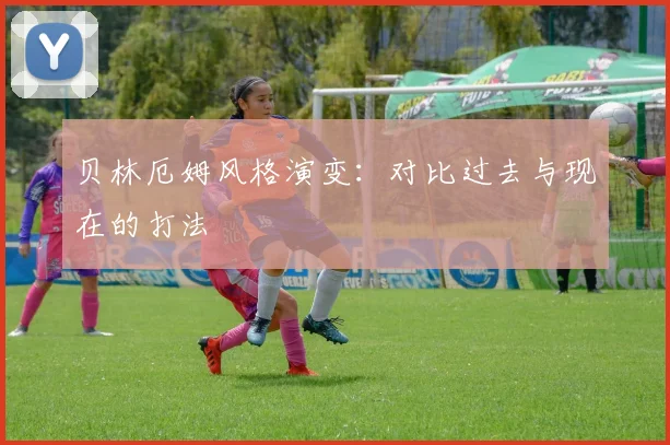 贝林厄姆风格演变:对比过去与现在的打法