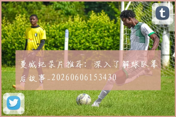 曼城纪录片推荐:深入了解球队幕后故事_20260606153430