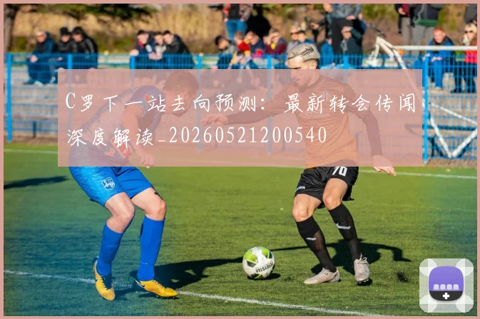 C罗下一站去向预测:最新转会传闻深度解读_20260521200540