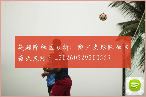 英超降级区分析：哪三支球队面临最大危险？_20260529200559