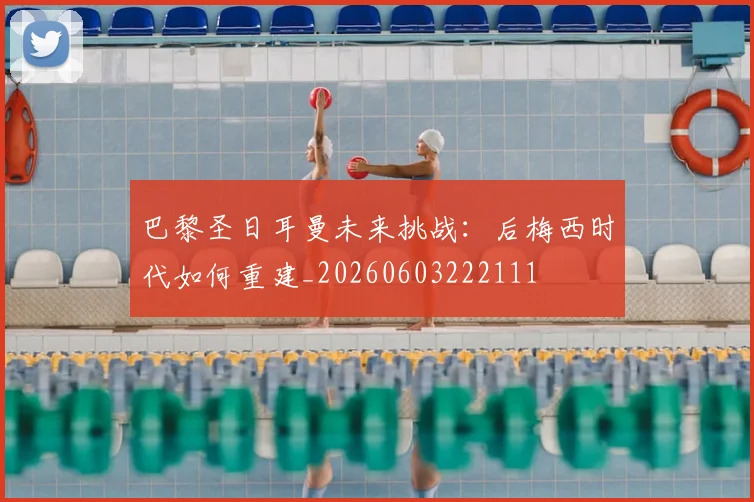 巴黎圣日耳曼未来挑战:后梅西时代如何重建_20260603222111