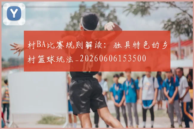 村BA比赛规则解读：独具特色的乡村篮球玩法_20260606153500